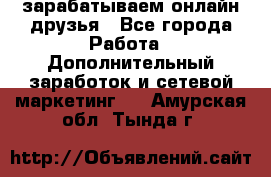 зарабатываем онлайн друзья - Все города Работа » Дополнительный заработок и сетевой маркетинг   . Амурская обл.,Тында г.